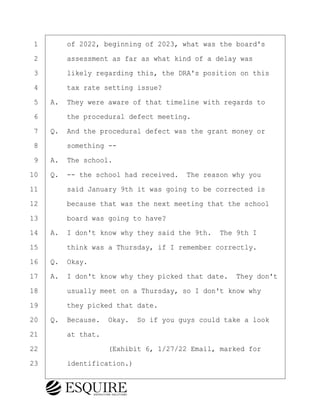 ·1· · · ·of 2022, beginning of 2023, what was the board's
·2· · · ·assessment as far as what kind of a delay was
·3· · · ·likely regarding this, the DRA's position on this
·4· · · ·tax rate setting issue?
·5· ·A.· They were aware of that timeline with regards to
·6· · · ·the procedural defect meeting.
·7· ·Q.· And the procedural defect was the grant money or
·8· · · ·something --
·9· ·A.· The school.
10· ·Q.· -- the school had received.· The reason why you
11· · · ·said January 9th it was going to be corrected is
12· · · ·because that was the next meeting that the school
13· · · ·board was going to have?
14· ·A.· I don't know why they said the 9th.· The 9th I
15· · · ·think was a Thursday, if I remember correctly.
16· ·Q.· Okay.
17· ·A.· I don't know why they picked that date.· They don't
18· · · ·usually meet on a Thursday, so I don't know why
19· · · ·they picked that date.
20· ·Q.· Because.· Okay.· So if you guys could take a look
21· · · ·at that.
22· · · · · · · · ·(Exhibit 6, 1/27/22 Email, marked for
23· · · ·identification.)
BRIGITTE CODLING
Town of Haverhill vs Donahue Tucker & Ciandella
May 20, 2024
800.211.DEPO (3376)
EsquireSolutions.com
BRIGITTE CODLING
Town of Haverhill vs Donahue Tucker & Ciandella
May 20, 2024
146
800.211.DEPO (3376)
EsquireSolutions.comYVer1f
 