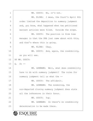 ·1· · · · · · · · ·MR. SOUCY:· No, it's not.
·2· · · · · · · · ·MR. KLINE:· I mean, the Court's April 4th
·3· · · ·order limited the deposition to summary judgment
·4· · · ·and, you know, what happened when two petitioned
·5· · · ·warrant articles were filed.· Outside the scope.
·6· · · · · · · · ·MR. SOUCY:· The position is from town
·7· · · ·manager is that the DRA just came about with this,
·8· · · ·and that's where this is going.
·9· · · · · · · · ·MR. KLINE:· Okay.
10· · · · · · · · ·MR. SOUCY:· And, again, the credibility,
11· · · ·as you will see.
12· ·BY MR. SOUCY:
13· ·Q.· So --
14· · · · · · · · ·MR. LEHMANN:· Well, what does credibility
15· · · ·have to do with summary judgment?· The rules for
16· · · ·summary judgment tell us what the --
17· · · · · · · · ·MR. SOUCY:· The affidavit.
18· · · · · · · · ·MR. LEHMANN:· The nonmoving, the
19· · · ·non-departed closing summary judgment does state
20· · · ·all the inferences in their favor.
21· · · · · · · · ·MR. SOUCY:· Yup.
22· · · · · · · · ·MR. LEHMANN:· So there's no credibility
23· · · ·determination to be made there.
BRIGITTE CODLING
Town of Haverhill vs Donahue Tucker & Ciandella
May 20, 2024
800.211.DEPO (3376)
EsquireSolutions.com
BRIGITTE CODLING
Town of Haverhill vs Donahue Tucker & Ciandella
May 20, 2024
148
800.211.DEPO (3376)
EsquireSolutions.comYVer1f
 