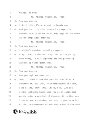 ·1· · · ·things, do you?
·2· · · · · · · · ·MR. KLINE:· Objection.· Form.
·3· ·Q.· You can answer.
·4· ·A.· I don't think I'm an expert in legal, no.
·5· ·Q.· And you don't consider yourself an expert in
·6· · · ·connection with retention of attorneys or law firms
·7· · · ·in New Hampshire; correct?
·8· · · · · · · · ·MR. KLINE:· Objection.· Form.
·9· ·Q.· You can answer.
10· ·A.· I wouldn't consider myself an expert.
11· ·Q.· Okay.· Now, in the testimony that you're giving
12· · · ·here today, in what capacity are you providing
13· · · ·answers to these questions?
14· · · · · · · · ·MR. KLINE:· Objection.· Form.
15· ·Q.· You can answer.
16· ·A.· Can you rephrase what you ...
17· ·Q.· Yes.· I tried to ask the question sort of as a
18· · · ·reporter at, you know, an investigation or scene,
19· · · ·sort of who, what, when, where, how.· Are you
20· · · ·giving testimony based upon you as an individual
21· · · ·person being a resident of wherever it is that you
22· · · ·live; or are you giving testimony in your capacity
23· · · ·within the government or administration of the Town
BRIGITTE CODLING
Town of Haverhill vs Donahue Tucker & Ciandella
May 20, 2024
800.211.DEPO (3376)
EsquireSolutions.com
BRIGITTE CODLING
Town of Haverhill vs Donahue Tucker & Ciandella
May 20, 2024
14
800.211.DEPO (3376)
EsquireSolutions.comYVer1f
 