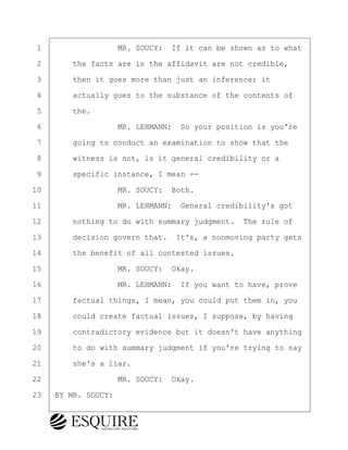 ·1· · · · · · · · ·MR. SOUCY:· If it can be shown as to what
·2· · · ·the facts are in the affidavit are not credible,
·3· · · ·then it goes more than just an inference; it
·4· · · ·actually goes to the substance of the contents of
·5· · · ·the.
·6· · · · · · · · ·MR. LEHMANN:· So your position is you're
·7· · · ·going to conduct an examination to show that the
·8· · · ·witness is not, is it general credibility or a
·9· · · ·specific instance, I mean --
10· · · · · · · · ·MR. SOUCY:· Both.
11· · · · · · · · ·MR. LEHMANN:· General credibility's got
12· · · ·nothing to do with summary judgment.· The rule of
13· · · ·decision govern that.· It's, a nonmoving party gets
14· · · ·the benefit of all contested issues.
15· · · · · · · · ·MR. SOUCY:· Okay.
16· · · · · · · · ·MR. LEHMANN:· If you want to have, prove
17· · · ·factual things, I mean, you could put them in, you
18· · · ·could create factual issues, I suppose, by having
19· · · ·contradictory evidence but it doesn't have anything
20· · · ·to do with summary judgment if you're trying to say
21· · · ·she's a liar.
22· · · · · · · · ·MR. SOUCY:· Okay.
23· ·BY MR. SOUCY:
BRIGITTE CODLING
Town of Haverhill vs Donahue Tucker & Ciandella
May 20, 2024
800.211.DEPO (3376)
EsquireSolutions.com
BRIGITTE CODLING
Town of Haverhill vs Donahue Tucker & Ciandella
May 20, 2024
149
800.211.DEPO (3376)
EsquireSolutions.comYVer1f
 