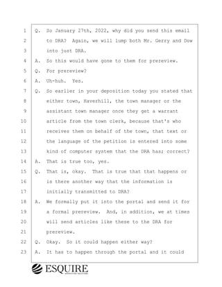 ·1· ·Q.· So January 27th, 2022, why did you send this email
·2· · · ·to DRA?· Again, we will lump both Mr. Gerry and Dow
·3· · · ·into just DRA.
·4· ·A.· So this would have gone to them for prereview.
·5· ·Q.· For prereview?
·6· ·A.· Uh-huh.· Yes.
·7· ·Q.· So earlier in your deposition today you stated that
·8· · · ·either town, Haverhill, the town manager or the
·9· · · ·assistant town manager once they get a warrant
10· · · ·article from the town clerk, because that's who
11· · · ·receives them on behalf of the town, that text or
12· · · ·the language of the petition is entered into some
13· · · ·kind of computer system that the DRA has; correct?
14· ·A.· That is true too, yes.
15· ·Q.· That is, okay.· That is true that that happens or
16· · · ·is there another way that the information is
17· · · ·initially transmitted to DRA?
18· ·A.· We formally put it into the portal and send it for
19· · · ·a formal prereview.· And, in addition, we at times
20· · · ·will send articles like these to the DRA for
21· · · ·prereview.
22· ·Q.· Okay.· So it could happen either way?
23· ·A.· It has to happen through the portal and it could
BRIGITTE CODLING
Town of Haverhill vs Donahue Tucker & Ciandella
May 20, 2024
800.211.DEPO (3376)
EsquireSolutions.com
BRIGITTE CODLING
Town of Haverhill vs Donahue Tucker & Ciandella
May 20, 2024
150
800.211.DEPO (3376)
EsquireSolutions.comYVer1f
 