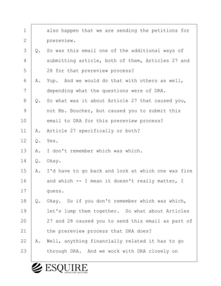 ·1· · · ·also happen that we are sending the petitions for
·2· · · ·prereview.
·3· ·Q.· So was this email one of the additional ways of
·4· · · ·submitting article, both of them, Articles 27 and
·5· · · ·28 for that prereview process?
·6· ·A.· Yup.· And we would do that with others as well,
·7· · · ·depending what the questions were of DRA.
·8· ·Q.· So what was it about Article 27 that caused you,
·9· · · ·not Ms. Boucher, but caused you to submit this
10· · · ·email to DRA for this prereview process?
11· ·A.· Article 27 specifically or both?
12· ·Q.· Yes.
13· ·A.· I don't remember which was which.
14· ·Q.· Okay.
15· ·A.· I'd have to go back and look at which one was fire
16· · · ·and which -- I mean it doesn't really matter, I
17· · · ·guess.
18· ·Q.· Okay.· So if you don't remember which was which,
19· · · ·let's lump them together.· So what about Articles
20· · · ·27 and 28 caused you to send this email as part of
21· · · ·the prereview process that DRA does?
22· ·A.· Well, anything financially related it has to go
23· · · ·through DRA.· And we work with DRA closely on
BRIGITTE CODLING
Town of Haverhill vs Donahue Tucker & Ciandella
May 20, 2024
800.211.DEPO (3376)
EsquireSolutions.com
BRIGITTE CODLING
Town of Haverhill vs Donahue Tucker & Ciandella
May 20, 2024
151
800.211.DEPO (3376)
EsquireSolutions.comYVer1f
 