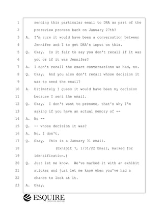 ·1· · · ·sending this particular email to DRA as part of the
·2· · · ·prereview process back on January 27th?
·3· ·A.· I'm sure it would have been a conversation between
·4· · · ·Jennifer and I to get DRA's input on this.
·5· ·Q.· Okay.· Is it fair to say you don't recall if it was
·6· · · ·you or if it was Jennifer?
·7· ·A.· I don't recall the exact conversations we had, no.
·8· ·Q.· Okay.· And you also don't recall whose decision it
·9· · · ·was to send the email?
10· ·A.· Ultimately I guess it would have been my decision
11· · · ·because I sent the email.
12· ·Q.· Okay.· I don't want to presume, that's why I'm
13· · · ·asking if you have an actual memory of --
14· ·A.· No --
15· ·Q.· -- whose decision it was?
16· ·A.· No, I don't.
17· ·Q.· Okay.· This is a January 31 email.
18· · · · · · · · ·(Exhibit 7, 1/31/22 Email, marked for
19· · · ·identification.)
20· ·Q.· Just let me know.· We've marked it with an exhibit
21· · · ·sticker and just let me know when you've had a
22· · · ·chance to look at it.
23· ·A.· Okay.
BRIGITTE CODLING
Town of Haverhill vs Donahue Tucker & Ciandella
May 20, 2024
800.211.DEPO (3376)
EsquireSolutions.com
BRIGITTE CODLING
Town of Haverhill vs Donahue Tucker & Ciandella
May 20, 2024
153
800.211.DEPO (3376)
EsquireSolutions.comYVer1f
 