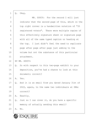 ·1· ·Q.· Okay.
·2· · · · · · · · ·MR. SOUCY:· For the record I will just
·3· · · ·indicate that the second page of this, which in the
·4· · · ·top right corner is a handwritten notation of "35
·5· · · ·registered voters".· There were multiple copies of
·6· · · ·this effectively signature sheet or signature page
·7· · · ·with all of the same typed caption or heading at
·8· · · ·the top.· I just didn't feel the need to replicate
·9· · · ·page after page after page just adding to the
10· · · ·volume but not the substance of this particular
11· · · ·attachment.
12· ·BY MR. SOUCY:
13· ·Q.· So with respect to this two-page exhibit to your
14· · · ·deposition, you've had a chance to look at this
15· · · ·document; correct?
16· ·A.· Yes.
17· ·Q.· And it is an email from you dated January 31st of
18· · · ·2022, again, to the same two individuals at DRA;
19· · · ·correct?
20· ·A.· Exactly.
21· ·Q.· Just so I can cover it, do you have a specific
22· · · ·memory of actually sending this email?
23· ·A.· No.
BRIGITTE CODLING
Town of Haverhill vs Donahue Tucker & Ciandella
May 20, 2024
800.211.DEPO (3376)
EsquireSolutions.com
BRIGITTE CODLING
Town of Haverhill vs Donahue Tucker & Ciandella
May 20, 2024
154
800.211.DEPO (3376)
EsquireSolutions.comYVer1f
 