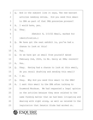 ·1· ·Q.· And in the subject line it says, Two new warrant
·2· · · ·articles needing review.· Did you send this email
·3· · · ·to DRA as part of that DRA prereview process?
·4· ·A.· I would have, yes.
·5· ·Q.· Okay.
·6· · · · · · · · ·(Exhibit 8, 2/2/22 Email, marked for
·7· · · ·identification.)
·8· ·Q.· We have got the next exhibit is, you've had a
·9· · · ·chance to look at this?
10· ·A.· Yup.
11· ·Q.· So we have got an email from yourself dated
12· · · ·February 2nd, 2022, to Mr. Gerry at DRA; correct?
13· ·A.· Yes.
14· ·Q.· Okay.· Having had a chance to look at this email,
15· · · ·do you recall drafting and sending this email?
16· ·A.· I do.
17· ·Q.· Okay.· Why did you send this email to the DRA?
18· ·A.· I sent this email to the DRA after talking to
19· · · ·Drummond Woodsum.· We had requested a legal opinion
20· · · ·on the articles because they were related to the
21· · · ·same funding matter that we had been litigating and
22· · · ·dealing with right along, as well as related to the
23· · · ·legislation that Senator Giuda had worked on.
BRIGITTE CODLING
Town of Haverhill vs Donahue Tucker & Ciandella
May 20, 2024
800.211.DEPO (3376)
EsquireSolutions.com
BRIGITTE CODLING
Town of Haverhill vs Donahue Tucker & Ciandella
May 20, 2024
155
800.211.DEPO (3376)
EsquireSolutions.comYVer1f
 