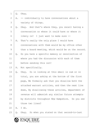 ·1· ·Q.· Okay.
·2· ·A.· -- individually to have conversations about a
·3· · · ·variety of things.
·4· ·Q.· Okay.· And that's where they, you recall having a
·5· · · ·conversation or where it could have or where it
·6· · · ·likely is?· I just want to make sure --
·7· ·A.· That's really the only place I would have
·8· · · ·conversations with them would be my office other
·9· · · ·than a board meeting, which would be on the record.
10· ·Q.· Do you have a specific memory or recollection of
11· · · ·where you had the discussion with each of them
12· · · ·before sending this out?
13· ·A.· Not specifically.
14· ·Q.· Okay.· So in looking at this email in sum or in
15· · · ·total, you are asking at the bottom of the first
16· · · ·page, We formally ask that you disallow both the
17· · · ·attached warrant articles, and then the next line
18· · · ·down, By disallowing these articles, department of
19· · · ·revenue will admonish any similar future attempts
20· · · ·by districts throughout New Hampshire.· Do you see
21· · · ·those two lines?
22· ·A.· I do.
23· ·Q.· Okay.· So when you stated on that second-to-last
BRIGITTE CODLING
Town of Haverhill vs Donahue Tucker & Ciandella
May 20, 2024
800.211.DEPO (3376)
EsquireSolutions.com
BRIGITTE CODLING
Town of Haverhill vs Donahue Tucker & Ciandella
May 20, 2024
157
800.211.DEPO (3376)
EsquireSolutions.comYVer1f
 