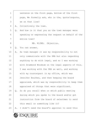 ·1· · · ·sentence on the first page, bottom of the first
·2· · · ·page, We formally ask, who is the, quote/unquote,
·3· · · ·we on that line?
·4· ·A.· Collectively the town.
·5· ·Q.· And how is it that you as the town manager were
·6· · · ·speaking or expressing the request on behalf of the
·7· · · ·entire town?
·8· · · · · · · · ·MR. KLINE:· Objection.
·9· ·Q.· You can answer.
10· ·A.· As town manager it was my responsibility to not
11· · · ·only communicate with the DRA but also regarding
12· · · ·anything to do with legal, and so I was working
13· · · ·with Drummond Woodsum on the legal aspects of this.
14· · · ·I was working with the DRA as well, and working
15· · · ·with my counterpart in my office, which was
16· · · ·Jennifer Boucher, and then keeping the board
17· · · ·appraised, which was my responsibility to keep them
18· · · ·appraised of things that were significant.
19· ·Q.· So do you recall when or which public meeting
20· · · ·during which you spoke to the board and/or got
21· · · ·instruction from the board of selectmen to send
22· · · ·this email or something like it?
23· ·A.· I didn't need the board's approval to send this
BRIGITTE CODLING
Town of Haverhill vs Donahue Tucker & Ciandella
May 20, 2024
800.211.DEPO (3376)
EsquireSolutions.com
BRIGITTE CODLING
Town of Haverhill vs Donahue Tucker & Ciandella
May 20, 2024
158
800.211.DEPO (3376)
EsquireSolutions.comYVer1f
 