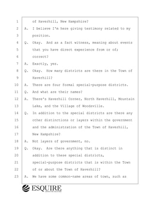 ·1· · · ·of Haverhill, New Hampshire?
·2· ·A.· I believe I'm here giving testimony related to my
·3· · · ·position.
·4· ·Q.· Okay.· And as a fact witness, meaning about events
·5· · · ·that you have direct experience from or of;
·6· · · ·correct?
·7· ·A.· Exactly, yes.
·8· ·Q.· Okay.· How many districts are there in the Town of
·9· · · ·Haverhill?
10· ·A.· There are four formal special-purpose districts.
11· ·Q.· And what are their names?
12· ·A.· There's Haverhill Corner, North Haverhill, Mountain
13· · · ·Lake, and the Village of Woodsville.
14· ·Q.· In addition to the special districts are there any
15· · · ·other distinctions or layers within the government
16· · · ·and the administration of the Town of Haverhill,
17· · · ·New Hampshire?
18· ·A.· Not layers of government, no.
19· ·Q.· Okay.· Are there anything that is distinct in
20· · · ·addition to these special districts,
21· · · ·special-purpose districts that is within the Town
22· · · ·of or about the Town of Haverhill?
23· ·A.· We have some common-name areas of town, such as
BRIGITTE CODLING
Town of Haverhill vs Donahue Tucker & Ciandella
May 20, 2024
800.211.DEPO (3376)
EsquireSolutions.com
BRIGITTE CODLING
Town of Haverhill vs Donahue Tucker & Ciandella
May 20, 2024
15
800.211.DEPO (3376)
EsquireSolutions.comYVer1f
 