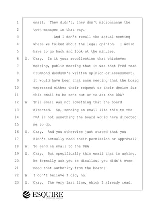 ·1· · · ·email.· They didn't, they don't micromanage the
·2· · · ·town manager in that way.
·3· · · · · · · · ·And I don't recall the actual meeting
·4· · · ·where we talked about the legal opinion.· I would
·5· · · ·have to go back and look at the minutes.
·6· ·Q.· Okay.· Is it your recollection that whichever
·7· · · ·meeting, public meeting that it was that Fred read
·8· · · ·Drummond Woodsum's written opinion or assessment,
·9· · · ·it would have been that same meeting that the board
10· · · ·expressed either their request or their desire for
11· · · ·this email to be sent out or to ask the DRA?
12· ·A.· This email was not something that the board
13· · · ·directed.· So, sending an email like this to the
14· · · ·DRA is not something the board would have directed
15· · · ·me to do.
16· ·Q.· Okay.· And you otherwise just stated that you
17· · · ·didn't actually need their permission or approval?
18· ·A.· To send an email to the DRA.
19· ·Q.· Okay.· But specifically this email that is asking,
20· · · ·We formally ask you to disallow, you didn't even
21· · · ·need that authority from the board?
22· ·A.· I don't believe I did, no.
23· ·Q.· Okay.· The very last line, which I already read,
BRIGITTE CODLING
Town of Haverhill vs Donahue Tucker & Ciandella
May 20, 2024
800.211.DEPO (3376)
EsquireSolutions.com
BRIGITTE CODLING
Town of Haverhill vs Donahue Tucker & Ciandella
May 20, 2024
159
800.211.DEPO (3376)
EsquireSolutions.comYVer1f
 