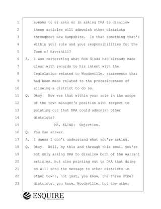 ·1· · · ·speaks to or asks or in asking DRA to disallow
·2· · · ·these articles will admonish other districts
·3· · · ·throughout New Hampshire.· Is that something that's
·4· · · ·within your role and your responsibilities for the
·5· · · ·Town of Haverhill?
·6· ·A.· I was reiterating what Bob Giuda had already made
·7· · · ·clear with regards to his intent with the
·8· · · ·legislation related to Woodsville, statements that
·9· · · ·had been made related to the precariousness of
10· · · ·allowing a district to do so.
11· ·Q.· Okay.· How was that within your role in the scope
12· · · ·of the town manager's position with respect to
13· · · ·pointing out that DRA could admonish other
14· · · ·districts?
15· · · · · · · · ·MR. KLINE:· Objection.
16· ·Q.· You can answer.
17· ·A.· I guess I don't understand what you're asking.
18· ·Q.· Okay.· Well, by this and through this email you're
19· · · ·not only asking DRA to disallow both of the warrant
20· · · ·articles, but also pointing out to DRA that doing
21· · · ·so will send the message to other districts in
22· · · ·other towns, not just, you know, the three other
23· · · ·districts, you know, Woodsville, but the other
BRIGITTE CODLING
Town of Haverhill vs Donahue Tucker & Ciandella
May 20, 2024
800.211.DEPO (3376)
EsquireSolutions.com
BRIGITTE CODLING
Town of Haverhill vs Donahue Tucker & Ciandella
May 20, 2024
160
800.211.DEPO (3376)
EsquireSolutions.comYVer1f
 