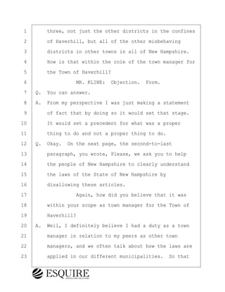 ·1· · · ·three, not just the other districts in the confines
·2· · · ·of Haverhill, but all of the other misbehaving
·3· · · ·districts in other towns in all of New Hampshire.
·4· · · ·How is that within the role of the town manager for
·5· · · ·the Town of Haverhill?
·6· · · · · · · · ·MR. KLINE:· Objection.· Form.
·7· ·Q.· You can answer.
·8· ·A.· From my perspective I was just making a statement
·9· · · ·of fact that by doing so it would set that stage.
10· · · ·It would set a precedent for what was a proper
11· · · ·thing to do and not a proper thing to do.
12· ·Q.· Okay.· On the next page, the second-to-last
13· · · ·paragraph, you wrote, Please, we ask you to help
14· · · ·the people of New Hampshire to clearly understand
15· · · ·the laws of the State of New Hampshire by
16· · · ·disallowing these articles.
17· · · · · · · · ·Again, how did you believe that it was
18· · · ·within your scope as town manager for the Town of
19· · · ·Haverhill?
20· ·A.· Well, I definitely believe I had a duty as a town
21· · · ·manager in relation to my peers as other town
22· · · ·managers, and we often talk about how the laws are
23· · · ·applied in our different municipalities.· So that
BRIGITTE CODLING
Town of Haverhill vs Donahue Tucker & Ciandella
May 20, 2024
800.211.DEPO (3376)
EsquireSolutions.com
BRIGITTE CODLING
Town of Haverhill vs Donahue Tucker & Ciandella
May 20, 2024
161
800.211.DEPO (3376)
EsquireSolutions.comYVer1f
 