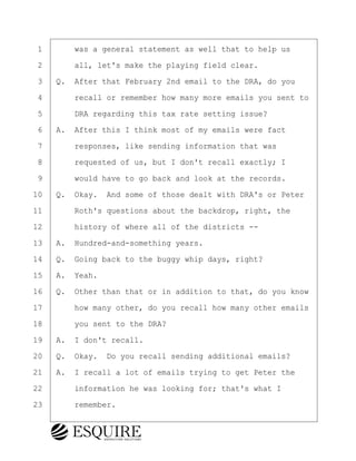 ·1· · · ·was a general statement as well that to help us
·2· · · ·all, let's make the playing field clear.
·3· ·Q.· After that February 2nd email to the DRA, do you
·4· · · ·recall or remember how many more emails you sent to
·5· · · ·DRA regarding this tax rate setting issue?
·6· ·A.· After this I think most of my emails were fact
·7· · · ·responses, like sending information that was
·8· · · ·requested of us, but I don't recall exactly; I
·9· · · ·would have to go back and look at the records.
10· ·Q.· Okay.· And some of those dealt with DRA's or Peter
11· · · ·Roth's questions about the backdrop, right, the
12· · · ·history of where all of the districts --
13· ·A.· Hundred-and-something years.
14· ·Q.· Going back to the buggy whip days, right?
15· ·A.· Yeah.
16· ·Q.· Other than that or in addition to that, do you know
17· · · ·how many other, do you recall how many other emails
18· · · ·you sent to the DRA?
19· ·A.· I don't recall.
20· ·Q.· Okay.· Do you recall sending additional emails?
21· ·A.· I recall a lot of emails trying to get Peter the
22· · · ·information he was looking for; that's what I
23· · · ·remember.
BRIGITTE CODLING
Town of Haverhill vs Donahue Tucker & Ciandella
May 20, 2024
800.211.DEPO (3376)
EsquireSolutions.com
BRIGITTE CODLING
Town of Haverhill vs Donahue Tucker & Ciandella
May 20, 2024
162
800.211.DEPO (3376)
EsquireSolutions.comYVer1f
 