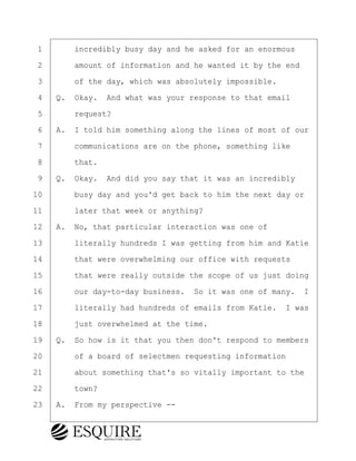 ·1· · · ·incredibly busy day and he asked for an enormous
·2· · · ·amount of information and he wanted it by the end
·3· · · ·of the day, which was absolutely impossible.
·4· ·Q.· Okay.· And what was your response to that email
·5· · · ·request?
·6· ·A.· I told him something along the lines of most of our
·7· · · ·communications are on the phone, something like
·8· · · ·that.
·9· ·Q.· Okay.· And did you say that it was an incredibly
10· · · ·busy day and you'd get back to him the next day or
11· · · ·later that week or anything?
12· ·A.· No, that particular interaction was one of
13· · · ·literally hundreds I was getting from him and Katie
14· · · ·that were overwhelming our office with requests
15· · · ·that were really outside the scope of us just doing
16· · · ·our day-to-day business.· So it was one of many. I
17· · · ·literally had hundreds of emails from Katie.· I was
18· · · ·just overwhelmed at the time.
19· ·Q.· So how is it that you then don't respond to members
20· · · ·of a board of selectmen requesting information
21· · · ·about something that's so vitally important to the
22· · · ·town?
23· ·A.· From my perspective --
BRIGITTE CODLING
Town of Haverhill vs Donahue Tucker & Ciandella
May 20, 2024
800.211.DEPO (3376)
EsquireSolutions.com
BRIGITTE CODLING
Town of Haverhill vs Donahue Tucker & Ciandella
May 20, 2024
164
800.211.DEPO (3376)
EsquireSolutions.comYVer1f
 