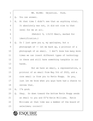 ·1· · · · · · · · ·MR. KLINE:· Objection.· Form.
·2· ·Q.· You can answer.
·3· ·A.· At that time I didn't see that as anything vital.
·4· · · ·It absolutely was not, it did not rise to that
·5· · · ·level for me at all.
·6· · · · · · · · ·(Exhibit 9, 1/6/23 Email, marked for
·7· · · ·identification.)
·8· ·Q.· So I just gave you a, my apologies, but a
·9· · · ·photograph of -- let me back up, a printout of a
10· · · ·photograph of an email.· I don't know how many more
11· · · ·times we can insert different types of technology
12· · · ·in there and still have something tangible in our
13· · · ·hands.
14· · · · · · · · ·But we have an email, a representation, a
15· · · ·printout of an email from May 5th of 2022, and a
16· · · ·core email is from you to Kevin Knapp.· Do you,
17· · · ·just let me know when you guys have had a chance to
18· · · ·review that.
19· ·A.· I'm good.
20· ·Q.· Okay.· So down toward the bottom Kevin Knapp sends
21· · · ·an email to you and CC'd Katie Williams.· Katie
22· · · ·Williams at that time was a member of the board of
23· · · ·selectmen; correct?
BRIGITTE CODLING
Town of Haverhill vs Donahue Tucker & Ciandella
May 20, 2024
800.211.DEPO (3376)
EsquireSolutions.com
BRIGITTE CODLING
Town of Haverhill vs Donahue Tucker & Ciandella
May 20, 2024
165
800.211.DEPO (3376)
EsquireSolutions.comYVer1f
 