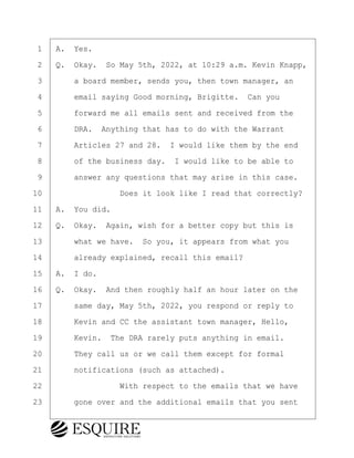 ·1· ·A.· Yes.
·2· ·Q.· Okay.· So May 5th, 2022, at 10:29 a.m. Kevin Knapp,
·3· · · ·a board member, sends you, then town manager, an
·4· · · ·email saying Good morning, Brigitte.· Can you
·5· · · ·forward me all emails sent and received from the
·6· · · ·DRA.· Anything that has to do with the Warrant
·7· · · ·Articles 27 and 28.· I would like them by the end
·8· · · ·of the business day.· I would like to be able to
·9· · · ·answer any questions that may arise in this case.
10· · · · · · · · ·Does it look like I read that correctly?
11· ·A.· You did.
12· ·Q.· Okay.· Again, wish for a better copy but this is
13· · · ·what we have.· So you, it appears from what you
14· · · ·already explained, recall this email?
15· ·A.· I do.
16· ·Q.· Okay.· And then roughly half an hour later on the
17· · · ·same day, May 5th, 2022, you respond or reply to
18· · · ·Kevin and CC the assistant town manager, Hello,
19· · · ·Kevin.· The DRA rarely puts anything in email.
20· · · ·They call us or we call them except for formal
21· · · ·notifications (such as attached).
22· · · · · · · · ·With respect to the emails that we have
23· · · ·gone over and the additional emails that you sent
BRIGITTE CODLING
Town of Haverhill vs Donahue Tucker & Ciandella
May 20, 2024
800.211.DEPO (3376)
EsquireSolutions.com
BRIGITTE CODLING
Town of Haverhill vs Donahue Tucker & Ciandella
May 20, 2024
166
800.211.DEPO (3376)
EsquireSolutions.comYVer1f
 