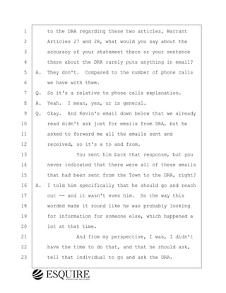 ·1· · · ·to the DRA regarding these two articles, Warrant
·2· · · ·Articles 27 and 28, what would you say about the
·3· · · ·accuracy of your statement there or your sentence
·4· · · ·there about the DRA rarely puts anything in email?
·5· ·A.· They don't.· Compared to the number of phone calls
·6· · · ·we have with them.
·7· ·Q.· So it's a relative to phone calls explanation.
·8· ·A.· Yeah.· I mean, yes, or in general.
·9· ·Q.· Okay.· And Kevin's email down below that we already
10· · · ·read didn't ask just for emails from DRA, but he
11· · · ·asked to forward me all the emails sent and
12· · · ·received, so it's a to and from.
13· · · · · · · · ·You sent him back that response, but you
14· · · ·never indicated that there were all of these emails
15· · · ·that had been sent from the Town to the DRA, right?
16· ·A.· I told him specifically that he should go and reach
17· · · ·out -- and it wasn't even him.· So the way this
18· · · ·worded made it sound like he was probably looking
19· · · ·for information for someone else, which happened a
20· · · ·lot at that time.
21· · · · · · · · ·And from my perspective, I was, I didn't
22· · · ·have the time to do that, and that he should ask,
23· · · ·tell that individual to go and ask the DRA.
BRIGITTE CODLING
Town of Haverhill vs Donahue Tucker & Ciandella
May 20, 2024
800.211.DEPO (3376)
EsquireSolutions.com
BRIGITTE CODLING
Town of Haverhill vs Donahue Tucker & Ciandella
May 20, 2024
167
800.211.DEPO (3376)
EsquireSolutions.comYVer1f
 