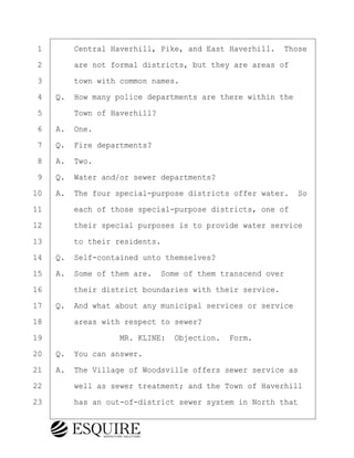 ·1· · · ·Central Haverhill, Pike, and East Haverhill.· Those
·2· · · ·are not formal districts, but they are areas of
·3· · · ·town with common names.
·4· ·Q.· How many police departments are there within the
·5· · · ·Town of Haverhill?
·6· ·A.· One.
·7· ·Q.· Fire departments?
·8· ·A.· Two.
·9· ·Q.· Water and/or sewer departments?
10· ·A.· The four special-purpose districts offer water.· So
11· · · ·each of those special-purpose districts, one of
12· · · ·their special purposes is to provide water service
13· · · ·to their residents.
14· ·Q.· Self-contained unto themselves?
15· ·A.· Some of them are.· Some of them transcend over
16· · · ·their district boundaries with their service.
17· ·Q.· And what about any municipal services or service
18· · · ·areas with respect to sewer?
19· · · · · · · · ·MR. KLINE:· Objection.· Form.
20· ·Q.· You can answer.
21· ·A.· The Village of Woodsville offers sewer service as
22· · · ·well as sewer treatment; and the Town of Haverhill
23· · · ·has an out-of-district sewer system in North that
BRIGITTE CODLING
Town of Haverhill vs Donahue Tucker & Ciandella
May 20, 2024
800.211.DEPO (3376)
EsquireSolutions.com
BRIGITTE CODLING
Town of Haverhill vs Donahue Tucker & Ciandella
May 20, 2024
16
800.211.DEPO (3376)
EsquireSolutions.comYVer1f
 