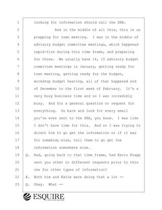 ·1· · · ·looking for information should call the DRA.
·2· · · · · · · · ·And in the middle of all this, this is us
·3· · · ·prepping for town meeting.· I was in the middle of
·4· · · ·advisory budget committee meetings, which happened
·5· · · ·rapid-fire during this time frame, and preparing
·6· · · ·for those.· We usually have 14, 15 advisory budget
·7· · · ·committee meetings in January, getting ready for
·8· · · ·town meeting, getting ready for the budget,
·9· · · ·workshop budget hearing, all of that happened end
10· · · ·of December to the first week of February.· It's a
11· · · ·very busy business time and so I was incredibly
12· · · ·busy.· And for a general question or request for
13· · · ·everything.· Go back and look for every email
14· · · ·you've ever sent to the DRA, you know.· I was like
15· · · ·I don't have time for this.· And so I was trying to
16· · · ·direct him to go get the information or if it was
17· · · ·for somebody else, tell them to go get the
18· · · ·information somewhere else.
19· ·Q.· Had, going back to that time frame, had Kevin Knapp
20· · · ·sent you other or different requests prior to this
21· · · ·one for other types of information?
22· ·A.· Both him and Katie were doing that a lot --
23· ·Q.· Okay.· What --
BRIGITTE CODLING
Town of Haverhill vs Donahue Tucker & Ciandella
May 20, 2024
800.211.DEPO (3376)
EsquireSolutions.com
BRIGITTE CODLING
Town of Haverhill vs Donahue Tucker & Ciandella
May 20, 2024
169
800.211.DEPO (3376)
EsquireSolutions.comYVer1f
 