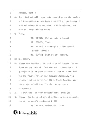 ·1· · · ·emails, right?
·2· ·A.· No.· And actually when this showed up in the packet
·3· · · ·of information we got back from DTC a year later, I
·4· · · ·was surprised this was even in here because this
·5· · · ·was so insignificant to me.
·6· ·Q.· Okay.
·7· · · · · · · · ·MR. KLINE:· Can we take a break?
·8· · · · · · · · ·MR. SOUCY:· Yeah.
·9· · · · · · · · ·MR. KLINE:· Can we go off the record.
10· · · · · · · · ·(Recess taken.)
11· · · · · · · · ·MR. SOUCY:· Back on the record.
12· ·BY MR. SOUCY:
13· ·Q.· Okay, Ms. Codling.· We took a brief break.· We are
14· · · ·back on the record.· You are still under oath.· At
15· · · ·paragraph 35 of your affidavit, and it's attached
16· · · ·to the Town's Motion for Summary Judgment, you
17· · · ·stated that on March 14, 2023, Steve Robbins was
18· · · ·voted out of office.· Is that an accurate
19· · · ·statement?
20· ·A.· If that was the town meeting vote, then yes.
21· ·Q.· Okay.· Was he voted out of office or more accurate
22· · · ·to say he wasn't reelected 2023?
23· · · · · · · · ·MR. KLINE:· Objection.· Form.
BRIGITTE CODLING
Town of Haverhill vs Donahue Tucker & Ciandella
May 20, 2024
800.211.DEPO (3376)
EsquireSolutions.com
BRIGITTE CODLING
Town of Haverhill vs Donahue Tucker & Ciandella
May 20, 2024
171
800.211.DEPO (3376)
EsquireSolutions.comYVer1f
 