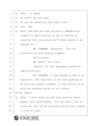 ·1· ·Q.· Okay.· Go ahead.
·2· ·A.· He didn't win his seat.
·3· ·Q.· He ran for reelection and didn't win?
·4· ·A.· Yes.· Yes.
·5· ·Q.· What, how have you been injured or damaged with
·6· · · ·respect to DTC's actions as far as anxiety or
·7· · · ·anything that you allege you've been caused to go
·8· · · ·through or --
·9· · · · · · · · ·MR. LEHMANN:· Objection.· This has
10· · · ·nothing to do with summary judgment.
11· · · · · · · · ·Don't answer.
12· · · · · · · · ·MR. SOUCY:· All right.
13· · · · · · · · ·(Exhibit 10, Text Messages, marked for
14· · · ·identification.)
15· · · · · · · · ·MR. LEHMANN:· I just wanted to add to my
16· · · ·objection.· Not only does it not have anything to
17· · · ·do with the summary judgment, it has nothing to do
18· · · ·with the contract action at all either.
19· ·BY MR. SOUCY:
20· ·Q.· Okay.· I have given you and your attorney three
21· · · ·pages, color photocopies.· You can take a look at
22· · · ·those and just let me know when you've had a chance
23· · · ·to look at them.
BRIGITTE CODLING
Town of Haverhill vs Donahue Tucker & Ciandella
May 20, 2024
800.211.DEPO (3376)
EsquireSolutions.com
BRIGITTE CODLING
Town of Haverhill vs Donahue Tucker & Ciandella
May 20, 2024
172
800.211.DEPO (3376)
EsquireSolutions.comYVer1f
 