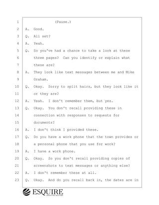 ·1· · · · · · · · ·(Pause.)
·2· ·A.· Good.
·3· ·Q.· All set?
·4· ·A.· Yeah.
·5· ·Q.· So you've had a chance to take a look at these
·6· · · ·three pages?· Can you identify or explain what
·7· · · ·these are?
·8· ·A.· They look like text messages between me and Mike
·9· · · ·Graham.
10· ·Q.· Okay.· Sorry to split hairs, but they look like it
11· · · ·or they are?
12· ·A.· Yeah.· I don't remember them, but yes.
13· ·Q.· Okay.· You don't recall providing these in
14· · · ·connection with responses to requests for
15· · · ·documents?
16· ·A.· I don't think I provided these.
17· ·Q.· Do you have a work phone that the town provides or
18· · · ·a personal phone that you use for work?
19· ·A.· I have a work phone.
20· ·Q.· Okay.· So you don't recall providing copies of
21· · · ·screenshots to text messages or anything else?
22· ·A.· I don't remember these at all.
23· ·Q.· Okay.· And do you recall back in, the dates are in
BRIGITTE CODLING
Town of Haverhill vs Donahue Tucker & Ciandella
May 20, 2024
800.211.DEPO (3376)
EsquireSolutions.com
BRIGITTE CODLING
Town of Haverhill vs Donahue Tucker & Ciandella
May 20, 2024
173
800.211.DEPO (3376)
EsquireSolutions.comYVer1f
 