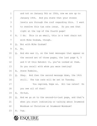·1· · · ·and not on January 9th or 10th, now we are up to
·2· · · ·January 14th.· And you state that your stress
·3· · · ·levels are through the roof regarding this.· I want
·4· · · ·to resolve this tax rate issue.· Do you see that
·5· · · ·right at the top of the fourth page?
·6· ·A.· I do.· This is an email, this is a text chain not
·7· · · ·with Mike Graham, though.
·8· ·Q.· Not with Mike Graham?
·9· ·A.· No.
10· ·Q.· And who was it, so the text messages that appear on
11· · · ·the second set of three pages, the last page 4, 5
12· · · ·and 6 of this Exhibit 11, you've looked at them.
13· · · ·Do you recall with whom you were texting?
14· ·A.· Steve Robbins.
15· ·Q.· Okay.· And then the second message down, the 14th
16· · · ·still.· The tax rate will be set on Tuesday.
17· · · · · · · · ·You replied, Hope so.· All tax rates?· Do
18· · · ·you see all of that?
19· ·A.· Uh-huh.
20· ·Q.· And we go on to the second-to-last page, and that's
21· · · ·when you start indicating or talking about Drummond
22· · · ·Woodsum or Christine at Drummond Woodsum?
23· ·A.· Yup.
BRIGITTE CODLING
Town of Haverhill vs Donahue Tucker & Ciandella
May 20, 2024
800.211.DEPO (3376)
EsquireSolutions.com
BRIGITTE CODLING
Town of Haverhill vs Donahue Tucker & Ciandella
May 20, 2024
175
800.211.DEPO (3376)
EsquireSolutions.comYVer1f
 