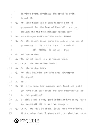 ·1· · · ·services North Haverhill and areas of North
·2· · · ·Haverhill.
·3· ·Q.· And when there was a town manager form of
·4· · · ·government for the Town of Haverhill, can you
·5· · · ·explain who the town manager worked for?
·6· ·A.· Town manager works for the select board.
·7· ·Q.· And the select board works for and/or oversees the
·8· · · ·governance of the entire town of Haverhill?
·9· · · · · · · · ·MR. KLINE:· Objection.· Form.
10· ·Q.· You can answer.
11· ·A.· The select board is a governing body.
12· ·Q.· Okay.· For the entire town?
13· ·A.· For the entire town.
14· ·Q.· And that includes the four special-purpose
15· · · ·districts?
16· ·A.· Yes.
17· ·Q.· While you were town manager what familiarity did
18· · · ·you have with your roles and your responsibilities
19· · · ·in that position?
20· ·A.· I think I had a very good understanding of my roles
21· · · ·and responsibilities as town manager.
22· ·Q.· Okay.· And what is there, going back now because
23· · · ·it's a prior form of governance, but what was there
BRIGITTE CODLING
Town of Haverhill vs Donahue Tucker & Ciandella
May 20, 2024
800.211.DEPO (3376)
EsquireSolutions.com
BRIGITTE CODLING
Town of Haverhill vs Donahue Tucker & Ciandella
May 20, 2024
17
800.211.DEPO (3376)
EsquireSolutions.comYVer1f
 