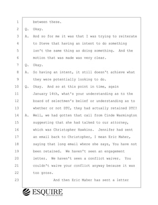 ·1· · · ·between these.
·2· ·Q.· Okay.
·3· ·A.· And so for me it was that I was trying to reiterate
·4· · · ·to Steve that having an intent to do something
·5· · · ·isn't the same thing as doing something.· And the
·6· · · ·motion that was made was very clear.
·7· ·Q.· Okay.
·8· ·A.· So having an intent, it still doesn't achieve what
·9· · · ·they were potentially looking to do.
10· ·Q.· Okay.· And so at this point in time, again
11· · · ·January 14th, what's your understanding as to the
12· · · ·board of selectmen's belief or understanding as to
13· · · ·whether or not DTC, they had actually retained DTC?
14· ·A.· Well, we had gotten that call from Cinde Warmington
15· · · ·suggesting that she had talked to our attorney,
16· · · ·which was Christopher Hawkins.· Jennifer had sent
17· · · ·an email back to Christopher, I mean Eric Maher,
18· · · ·saying that long email where she says, You have not
19· · · ·been retained.· We haven't seen an engagement
20· · · ·letter.· We haven't seen a conflict waiver.· You
21· · · ·couldn't waive your conflict anyway because it was
22· · · ·too gross.
23· · · · · · · · ·And then Eric Maher has sent a letter
BRIGITTE CODLING
Town of Haverhill vs Donahue Tucker & Ciandella
May 20, 2024
800.211.DEPO (3376)
EsquireSolutions.com
BRIGITTE CODLING
Town of Haverhill vs Donahue Tucker & Ciandella
May 20, 2024
179
800.211.DEPO (3376)
EsquireSolutions.comYVer1f
 