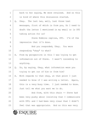 ·1· · · ·back to her saying, We were retained.· And so this
·2· · · ·is kind of where this discussion started.
·3· ·Q.· Okay.· The last two, well, last three text
·4· · · ·messages, first of which is from you, Do I need to
·5· · · ·draft the letter I mentioned in my email or is DTC
·6· · · ·taking action for us?
·7· · · · · · · · ·Steve Robbins replies, DTC.· I'm of the
·8· · · ·impression that it's done.
·9· · · · · · · · ·And you responded, Okay.· You were
10· · · ·responding "okay" to what?
11· ·A.· From my perspective in this I was trying to get
12· · · ·information out of Steve.· I wasn't conceding to
13· · · ·anything.
14· ·Q.· So, by saying, Okay, what information were you
15· · · ·trying to get out of him or from him?
16· ·A.· With regards to that okay, at that point I just
17· · · ·needed to know if I was writing a letter.· Again,
18· · · ·this is a very busy time.· I just needed to know.
19· · · ·Just tell me what you want me to do.
20· · · · · · · · ·And from, with this chain -- Steve had
21· · · ·been very pushy about insisting that I communicate
22· · · ·with DTC; and I had been very clear that I didn't
23· · · ·feel that was appropriate.· And so this was very
BRIGITTE CODLING
Town of Haverhill vs Donahue Tucker & Ciandella
May 20, 2024
800.211.DEPO (3376)
EsquireSolutions.com
BRIGITTE CODLING
Town of Haverhill vs Donahue Tucker & Ciandella
May 20, 2024
180
800.211.DEPO (3376)
EsquireSolutions.comYVer1f
 