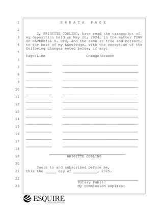 ·1· · · · · · · · · ·E R R A T A· ·P A G E
·2
· · · · · I, BRIGITTE CODLING, have read the transcript of
·3· ·my deposition held on May 20, 2024, in the matter TOWN
· · ·OF HAVERHILL V. DTC, and the same is true and correct,
·4· ·to the best of my knowledge, with the exception of the
· · ·following changes noted below, if any:
·5
· · ·Page/Line· · · · · · · · · ·Change/Reason
·6
· · ·____________· · ·___________________________________
·7
· · ·____________· · ·___________________________________
·8
· · ·____________· · ·___________________________________
·9
· · ·____________· · ·___________________________________
10
· · ·____________· · ·___________________________________
11
· · ·____________· · ·___________________________________
12
· · ·____________· · ·___________________________________
13
· · ·____________· · ·___________________________________
14
· · ·____________· · ·___________________________________
15
· · ·____________· · ·___________________________________
16
· · ·____________· · ·___________________________________
17
· · ·____________· · ·___________________________________
18
· · · · · · · · ___________________________________
19· · · · · · · · · · · BRIGITTE CODLING
20
· · · · · Sworn to and subscribed before me,
21· ·this the _____ day of ___________, 2025.
22· · · · · · · · · · · · · ·____________________________
· · · · · · · · · · · · · · ·Notary Public
23· · · · · · · · · · · · · ·My commission expires:
BRIGITTE CODLING
Town of Haverhill vs Donahue Tucker & Ciandella
May 20, 2024
800.211.DEPO (3376)
EsquireSolutions.com
BRIGITTE CODLING
Town of Haverhill vs Donahue Tucker & Ciandella
May 20, 2024
182
800.211.DEPO (3376)
EsquireSolutions.com
 