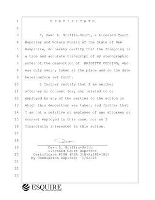 ·1· · · · · · · ·C E R T I F I C A T E
·2
·3· · · · · I, Dawn L. Griffin-Smith, a Licensed Court
·4· ·Reporter and Notary Public of the State of New
·5· ·Hampshire, do hereby certify that the foregoing is
·6· ·a true and accurate transcript of my stenographic
·7· ·notes of the deposition of· BRIGITTE CODLING, who
·8· ·was duly sworn, taken at the place and on the date
·9· ·hereinbefore set forth.
10· · · · · I further certify that I am neither
11· ·attorney or counsel for, nor related to or
12· ·employed by any of the parties to the action in
13· ·which this deposition was taken, and further that
14· ·I am not a relative or employee of any attorney or
15· ·counsel employed in this case, nor am I
16· ·financially interested in this action.
17
18
· · · · · ·_________________________________
19· · · · · · · Dawn L. Griffin-Smith
· · · · · · · · Licensed Court Reporter
20· · · ·Certificate #108 (RSA 310-A:161-181)
· · · · My Commission expires:· 1/22/25
21
22
23
BRIGITTE CODLING
Town of Haverhill vs Donahue Tucker & Ciandella
May 20, 2024
800.211.DEPO (3376)
EsquireSolutions.com
BRIGITTE CODLING
Town of Haverhill vs Donahue Tucker & Ciandella
May 20, 2024
183
800.211.DEPO (3376)
EsquireSolutions.com
 