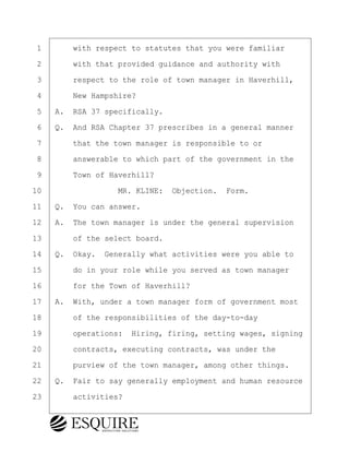·1· · · ·with respect to statutes that you were familiar
·2· · · ·with that provided guidance and authority with
·3· · · ·respect to the role of town manager in Haverhill,
·4· · · ·New Hampshire?
·5· ·A.· RSA 37 specifically.
·6· ·Q.· And RSA Chapter 37 prescribes in a general manner
·7· · · ·that the town manager is responsible to or
·8· · · ·answerable to which part of the government in the
·9· · · ·Town of Haverhill?
10· · · · · · · · ·MR. KLINE:· Objection.· Form.
11· ·Q.· You can answer.
12· ·A.· The town manager is under the general supervision
13· · · ·of the select board.
14· ·Q.· Okay.· Generally what activities were you able to
15· · · ·do in your role while you served as town manager
16· · · ·for the Town of Haverhill?
17· ·A.· With, under a town manager form of government most
18· · · ·of the responsibilities of the day-to-day
19· · · ·operations:· Hiring, firing, setting wages, signing
20· · · ·contracts, executing contracts, was under the
21· · · ·purview of the town manager, among other things.
22· ·Q.· Fair to say generally employment and human resource
23· · · ·activities?
BRIGITTE CODLING
Town of Haverhill vs Donahue Tucker & Ciandella
May 20, 2024
800.211.DEPO (3376)
EsquireSolutions.com
BRIGITTE CODLING
Town of Haverhill vs Donahue Tucker & Ciandella
May 20, 2024
18
800.211.DEPO (3376)
EsquireSolutions.comYVer1f
 