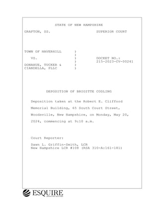 · · · · · · · STATE OF NEW HAMPSHIRE
GRAFTON, SS.· · · · · · · · · · ·SUPERIOR COURT
TOWN OF HAVERHILL· · · )
· · · · · · · · · · · ·)
· ·VS.· · · · · · · · ·)· · · · ·DOCKET NO.:
· · · · · · · · · · · ·)· · · · ·215-2023-CV-00241
DONAHUE, TUCKER &· · · )
CIANDELLA, PLLC· · · · )
· · · · · DEPOSITION OF BRIGITTE CODLING
· ·Deposition taken at the Robert E. Clifford
· ·Memorial Building, 65 South Court Street,
· ·Woodsville, New Hampshire, on Monday, May 20,
· ·2024, commencing at 9:10 a.m.
· ·Court Reporter:
· ·Dawn L. Griffin-Smith, LCR
· ·New Hampshire LCR #108 (RSA 310-A:161-181)
BRIGITTE CODLING
Town of Haverhill vs Donahue Tucker & Ciandella
May 20, 2024
800.211.DEPO (3376)
EsquireSolutions.com
BRIGITTE CODLING
Town of Haverhill vs Donahue Tucker & Ciandella
May 20, 2024
1
800.211.DEPO (3376)
EsquireSolutions.com
 