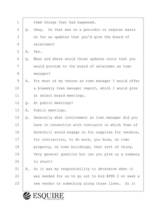 ·1· · · ·them things that had happened.
·2· ·Q.· Okay.· So that was on a periodic or regular basis
·3· · · ·as far as updates that you'd give the board of
·4· · · ·selectmen?
·5· ·A.· Yes.
·6· ·Q.· When and where would those updates occur that you
·7· · · ·would provide to the board of selectmen as town
·8· · · ·manager?
·9· ·A.· For most of my tenure as town manager I would offer
10· · · ·a biweekly town manager report, which I would give
11· · · ·at select board meetings.
12· ·Q.· At public meetings?
13· ·A.· Public meetings.
14· ·Q.· Generally what involvement as town manager did you
15· · · ·have in connection with contracts in which Town of
16· · · ·Haverhill would engage in for supplies for vendors,
17· · · ·for contractors, to do work, you know, on town
18· · · ·property, on town buildings, that sort of thing.
19· · · ·Very general question but can you give us a summary
20· · · ·to start?
21· ·A.· So it was my responsibility to determine when it
22· · · ·was needed for us to go out to bid RFPR 2 or seek a
23· · · ·new vendor or something along those lines.· So it
BRIGITTE CODLING
Town of Haverhill vs Donahue Tucker & Ciandella
May 20, 2024
800.211.DEPO (3376)
EsquireSolutions.com
BRIGITTE CODLING
Town of Haverhill vs Donahue Tucker & Ciandella
May 20, 2024
20
800.211.DEPO (3376)
EsquireSolutions.comYVer1f
 
