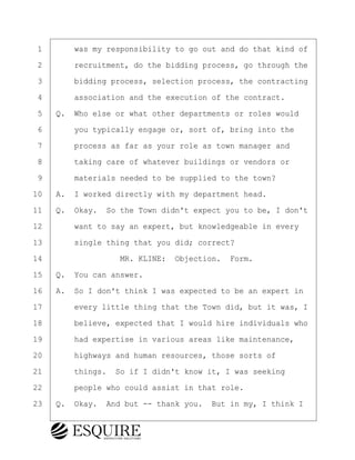 ·1· · · ·was my responsibility to go out and do that kind of
·2· · · ·recruitment, do the bidding process, go through the
·3· · · ·bidding process, selection process, the contracting
·4· · · ·association and the execution of the contract.
·5· ·Q.· Who else or what other departments or roles would
·6· · · ·you typically engage or, sort of, bring into the
·7· · · ·process as far as your role as town manager and
·8· · · ·taking care of whatever buildings or vendors or
·9· · · ·materials needed to be supplied to the town?
10· ·A.· I worked directly with my department head.
11· ·Q.· Okay.· So the Town didn't expect you to be, I don't
12· · · ·want to say an expert, but knowledgeable in every
13· · · ·single thing that you did; correct?
14· · · · · · · · ·MR. KLINE:· Objection.· Form.
15· ·Q.· You can answer.
16· ·A.· So I don't think I was expected to be an expert in
17· · · ·every little thing that the Town did, but it was, I
18· · · ·believe, expected that I would hire individuals who
19· · · ·had expertise in various areas like maintenance,
20· · · ·highways and human resources, those sorts of
21· · · ·things.· So if I didn't know it, I was seeking
22· · · ·people who could assist in that role.
23· ·Q.· Okay.· And but -- thank you.· But in my, I think I
BRIGITTE CODLING
Town of Haverhill vs Donahue Tucker & Ciandella
May 20, 2024
800.211.DEPO (3376)
EsquireSolutions.com
BRIGITTE CODLING
Town of Haverhill vs Donahue Tucker & Ciandella
May 20, 2024
21
800.211.DEPO (3376)
EsquireSolutions.comYVer1f
 