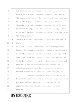 ·1· · · ·was looking for and asking, the question was who
·2· · · ·else within either the governance of the town or
·3· · · ·the administration of the town would you reach out
·4· · · ·to, slang way of saying it, but also use as a
·5· · · ·resource if a roof needed to be put on, a furnace
·6· · · ·needed to be replaced.· Would those things, types
·7· · · ·of things, be what you would also be involved in as
·8· · · ·the town manager?
·9· ·A.· Those are thing I would definitely be involved in.
10· ·Q.· Okay.
11· ·A.· So, like I said, I would work with my department
12· · · ·heads.· For example, we have a head of maintenance,
13· · · ·so if there was a roof that needed to be replaced,
14· · · ·then I would be working with him, and together we
15· · · ·would be working towards building that project and
16· · · ·getting it out to bid and going through the
17· · · ·selection process and the contracting process
18· · · ·through execution of getting a new roof put on.
19· · · · · · · · ·I would also coordinate with the select
20· · · ·board with regards to funding on an annual basis of
21· · · ·projects coming, because it's the board that
22· · · ·approves the final budget that goes to town
23· · · ·meeting.
BRIGITTE CODLING
Town of Haverhill vs Donahue Tucker & Ciandella
May 20, 2024
800.211.DEPO (3376)
EsquireSolutions.com
BRIGITTE CODLING
Town of Haverhill vs Donahue Tucker & Ciandella
May 20, 2024
22
800.211.DEPO (3376)
EsquireSolutions.comYVer1f
 