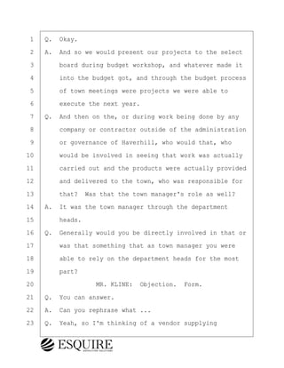 ·1· ·Q.· Okay.
·2· ·A.· And so we would present our projects to the select
·3· · · ·board during budget workshop, and whatever made it
·4· · · ·into the budget got, and through the budget process
·5· · · ·of town meetings were projects we were able to
·6· · · ·execute the next year.
·7· ·Q.· And then on the, or during work being done by any
·8· · · ·company or contractor outside of the administration
·9· · · ·or governance of Haverhill, who would that, who
10· · · ·would be involved in seeing that work was actually
11· · · ·carried out and the products were actually provided
12· · · ·and delivered to the town, who was responsible for
13· · · ·that?· Was that the town manager's role as well?
14· ·A.· It was the town manager through the department
15· · · ·heads.
16· ·Q.· Generally would you be directly involved in that or
17· · · ·was that something that as town manager you were
18· · · ·able to rely on the department heads for the most
19· · · ·part?
20· · · · · · · · ·MR. KLINE:· Objection.· Form.
21· ·Q.· You can answer.
22· ·A.· Can you rephrase what ...
23· ·Q.· Yeah, so I'm thinking of a vendor supplying
BRIGITTE CODLING
Town of Haverhill vs Donahue Tucker & Ciandella
May 20, 2024
800.211.DEPO (3376)
EsquireSolutions.com
BRIGITTE CODLING
Town of Haverhill vs Donahue Tucker & Ciandella
May 20, 2024
23
800.211.DEPO (3376)
EsquireSolutions.comYVer1f
 
