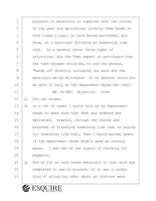 ·1· · · ·products or materials or supplies over the course
·2· · · ·of the year and deliveries, picking them three or
·3· · · ·four times a year, or work being performed, you
·4· · · ·know, on a municipal building or something like
·5· · · ·that.· In a general sense those types of
·6· · · ·activities, did the Town expect or anticipate that
·7· · · ·the town manager would be, to use the phrase,
·8· · · ·"hands on" directly reviewing the work and the
·9· · · ·materials being delivered?· Or in general would you
10· · · ·be able to rely on the department heads for that?
11· · · · · · · · ·MR. KLINE:· Objection.· Form.
12· ·Q.· You can answer.
13· ·A.· In a lot of cases I would rely on my department
14· · · ·heads to make sure that what was ordered was
15· · · ·delivered.· However, through the checks and
16· · · ·balances of financing something like that or paying
17· · · ·for something like that, then I would become aware
18· · · ·if the department heads didn't make me acutely
19· · · ·aware.· I was one of the layers of checking for
20· · · ·payments.
21· ·Q.· And as far as once those materials or that work was
22· · · ·completed or was in process, if it was a larger
23· · · ·kind of situation, what about as invoices were
BRIGITTE CODLING
Town of Haverhill vs Donahue Tucker & Ciandella
May 20, 2024
800.211.DEPO (3376)
EsquireSolutions.com
BRIGITTE CODLING
Town of Haverhill vs Donahue Tucker & Ciandella
May 20, 2024
24
800.211.DEPO (3376)
EsquireSolutions.comYVer1f
 