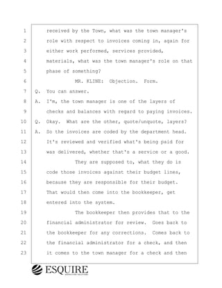 ·1· · · ·received by the Town, what was the town manager's
·2· · · ·role with respect to invoices coming in, again for
·3· · · ·either work performed, services provided,
·4· · · ·materials, what was the town manager's role on that
·5· · · ·phase of something?
·6· · · · · · · · ·MR. KLINE:· Objection.· Form.
·7· ·Q.· You can answer.
·8· ·A.· I'm, the town manager is one of the layers of
·9· · · ·checks and balances with regard to paying invoices.
10· ·Q.· Okay.· What are the other, quote/unquote, layers?
11· ·A.· So the invoices are coded by the department head.
12· · · ·It's reviewed and verified what's being paid for
13· · · ·was delivered, whether that's a service or a good.
14· · · · · · · · ·They are supposed to, what they do is
15· · · ·code those invoices against their budget lines,
16· · · ·because they are responsible for their budget.
17· · · ·That would then come into the bookkeeper, get
18· · · ·entered into the system.
19· · · · · · · · ·The bookkeeper then provides that to the
20· · · ·financial administrator for review.· Goes back to
21· · · ·the bookkeeper for any corrections.· Comes back to
22· · · ·the financial administrator for a check, and then
23· · · ·it comes to the town manager for a check and then
BRIGITTE CODLING
Town of Haverhill vs Donahue Tucker & Ciandella
May 20, 2024
800.211.DEPO (3376)
EsquireSolutions.com
BRIGITTE CODLING
Town of Haverhill vs Donahue Tucker & Ciandella
May 20, 2024
25
800.211.DEPO (3376)
EsquireSolutions.comYVer1f
 