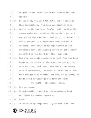 ·1· · · ·it goes to the select board for a check and final
·2· · · ·approval.
·3· ·Q.· By the word, you used "check" a lot of times in
·4· · · ·that description.· You mean verification when --
·5· ·A.· You're verifying, yes.· You're verifying that the
·6· · · ·proper codes were used; verifying that, you know,
·7· · · ·everything looks kosher.· Verifying, you know, if I
·8· · · ·had to go back to a department head and ask a
·9· · · ·question, that would be my opportunity to ask
10· · · ·something about the billing before it got finally
11· · · ·presented to the board for final approval.
12· ·Q.· And then who would authorize payment from the Town
13· · · ·funds to the vendor or the supplier, and by that I
14· · · ·mean was that, back when there was a town manager
15· · · ·form of government, the board of selectmen or the
16· · · ·town manager that checked that box, so to speak, so
17· · · ·funds would actually go out from the Town?
18· · · · · · · · ·MR. KLINE:· Objection.· Form.
19· ·Q.· You can answer.
20· ·A.· So originally it would be the department head
21· · · ·verifying and making payments.
22· ·Q.· Right.
23· ·A.· It would be my responsibility to make sure that
BRIGITTE CODLING
Town of Haverhill vs Donahue Tucker & Ciandella
May 20, 2024
800.211.DEPO (3376)
EsquireSolutions.com
BRIGITTE CODLING
Town of Haverhill vs Donahue Tucker & Ciandella
May 20, 2024
26
800.211.DEPO (3376)
EsquireSolutions.comYVer1f
 