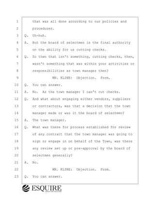 ·1· · · ·that was all done according to our policies and
·2· · · ·procedures.
·3· ·Q.· Uh-huh.
·4· ·A.· But the board of selectmen is the final authority
·5· · · ·on the ability for us cutting checks.
·6· ·Q.· So then that isn't something, cutting checks, then,
·7· · · ·wasn't something that was within your activities or
·8· · · ·responsibilities as town manager then?
·9· · · · · · · · ·MR. KLINE:· Objection.· Form.
10· ·Q.· You can answer.
11· ·A.· No.· As the town manager I can't cut checks.
12· ·Q.· And what about engaging either vendors, suppliers
13· · · ·or contractors, was that a decision that the town
14· · · ·manager made or was it the board of selectmen?
15· ·A.· The town manager.
16· ·Q.· What was there for process established for review
17· · · ·of any contract that the town manager was going to
18· · · ·sign or engage in on behalf of the Town, was there
19· · · ·any review set up or pre-approval by the board of
20· · · ·selectmen generally?
21· ·A.· No.
22· · · · · · · · ·MR. KLINE:· Objection.· Form.
23· ·Q.· You can answer.
BRIGITTE CODLING
Town of Haverhill vs Donahue Tucker & Ciandella
May 20, 2024
800.211.DEPO (3376)
EsquireSolutions.com
BRIGITTE CODLING
Town of Haverhill vs Donahue Tucker & Ciandella
May 20, 2024
27
800.211.DEPO (3376)
EsquireSolutions.comYVer1f
 