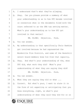 ·1· ·A.· I understand that's what they're alleging.
·2· ·Q.· Okay.· Can you please provide a summary of what
·3· · · ·your understanding is as to how DTC became involved
·4· · · ·in connection what in the documents filed with the
·5· · · ·court referred to as the DRA tax setting matter.
·6· · · ·What's your understanding as to how DTC got
·7· · · ·involved in that matter?
·8· · · · · · · · ·MR. KLINE:· Objection.· Form.
·9· ·Q.· You can answer.
10· ·A.· My understanding is that specifically Chris Hawkins
11· · · ·got involved because he had represented the
12· · · ·Woodsville Fire District, and some of the Haverhill
13· · · ·select board members knew him from that capacity.
14· ·Q.· Okay.· And what's your understanding of the, what
15· · · ·DTC did, what work they did?· What's your
16· · · ·understanding of what they are saying they did?
17· · · · · · · · ·MR. KLINE:· Objection.· Form.
18· ·Q.· You can answer.
19· ·A.· What they are saying they did or what ...
20· ·Q.· Correct.· But what's your, I want to state it in
21· · · ·the form of not expecting or anticipating that you
22· · · ·know everything, right, so what's your
23· · · ·understanding of what they said they did for or on
BRIGITTE CODLING
Town of Haverhill vs Donahue Tucker & Ciandella
May 20, 2024
800.211.DEPO (3376)
EsquireSolutions.com
BRIGITTE CODLING
Town of Haverhill vs Donahue Tucker & Ciandella
May 20, 2024
30
800.211.DEPO (3376)
EsquireSolutions.comYVer1f
 