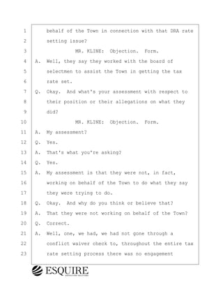 ·1· · · ·behalf of the Town in connection with that DRA rate
·2· · · ·setting issue?
·3· · · · · · · · ·MR. KLINE:· Objection.· Form.
·4· ·A.· Well, they say they worked with the board of
·5· · · ·selectmen to assist the Town in getting the tax
·6· · · ·rate set.
·7· ·Q.· Okay.· And what's your assessment with respect to
·8· · · ·their position or their allegations on what they
·9· · · ·did?
10· · · · · · · · ·MR. KLINE:· Objection.· Form.
11· ·A.· My assessment?
12· ·Q.· Yes.
13· ·A.· That's what you're asking?
14· ·Q.· Yes.
15· ·A.· My assessment is that they were not, in fact,
16· · · ·working on behalf of the Town to do what they say
17· · · ·they were trying to do.
18· ·Q.· Okay.· And why do you think or believe that?
19· ·A.· That they were not working on behalf of the Town?
20· ·Q.· Correct.
21· ·A.· Well, one, we had, we had not gone through a
22· · · ·conflict waiver check to, throughout the entire tax
23· · · ·rate setting process there was no engagement
BRIGITTE CODLING
Town of Haverhill vs Donahue Tucker & Ciandella
May 20, 2024
800.211.DEPO (3376)
EsquireSolutions.com
BRIGITTE CODLING
Town of Haverhill vs Donahue Tucker & Ciandella
May 20, 2024
31
800.211.DEPO (3376)
EsquireSolutions.comYVer1f
 