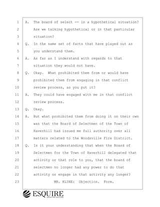 ·1· ·A.· The board of select -- in a hypothetical situation?
·2· · · ·Are we talking hypothetical or in that particular
·3· · · ·situation?
·4· ·Q.· In the same set of facts that have played out as
·5· · · ·you understand them.
·6· ·A.· As far as I understand with regards to that
·7· · · ·situation they would not have.
·8· ·Q.· Okay.· What prohibited them from or would have
·9· · · ·prohibited them from engaging in that conflict
10· · · ·review process, as you put it?
11· ·A.· They could have engaged with me in that conflict
12· · · ·review process.
13· ·Q.· Okay.
14· ·A.· But what prohibited them from doing it on their own
15· · · ·was that the Board of Selectmen of the Town of
16· · · ·Haverhill had issued me full authority over all
17· · · ·matters related to the Woodsville Fire District.
18· ·Q.· Is it your understanding that when the Board of
19· · · ·Selectmen for the Town of Haverhill delegated that
20· · · ·activity or that role to you, that the board of
21· · · ·selectmen no longer had any power to do that
22· · · ·activity or engage in that activity any longer?
23· · · · · · · · ·MR. KLINE:· Objection.· Form.
BRIGITTE CODLING
Town of Haverhill vs Donahue Tucker & Ciandella
May 20, 2024
800.211.DEPO (3376)
EsquireSolutions.com
BRIGITTE CODLING
Town of Haverhill vs Donahue Tucker & Ciandella
May 20, 2024
33
800.211.DEPO (3376)
EsquireSolutions.comYVer1f
 