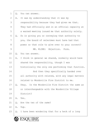 ·1· ·Q.· You can answer.
·2· ·A.· It was my understanding that it was my
·3· · · ·responsibility because they had given me that.
·4· · · ·They had officially and in an official capacity at
·5· · · ·a warned meeting issued me that authority solely.
·6· ·Q.· So in giving you or conveying that authority to
·7· · · ·you, the board of selectmen must have had that
·8· · · ·power or that role to give over to you; correct?
·9· · · · · · · · ·MR. KLINE:· Objection.· Form.
10· ·Q.· You can answer.
11· ·A.· I think in general we shared, normally would have
12· · · ·shared the responsibility, though I was
13· · · ·historically the only one performing that function.
14· · · · · · · · ·And then they specifically handed over
15· · · ·all authority with related, with any legal matters
16· · · ·related to Woodsville Fire District to me.
17· ·Q.· Okay.· Is the Woodsville Fire District the same as
18· · · ·or interchangeable with the Woodsville Village
19· · · ·District?
20· ·A.· Yes.
21· ·Q.· Are the two of the same?
22· ·A.· Yup.
23· ·Q.· I have been wondering that for a heck of a long
BRIGITTE CODLING
Town of Haverhill vs Donahue Tucker & Ciandella
May 20, 2024
800.211.DEPO (3376)
EsquireSolutions.com
BRIGITTE CODLING
Town of Haverhill vs Donahue Tucker & Ciandella
May 20, 2024
34
800.211.DEPO (3376)
EsquireSolutions.comYVer1f
 
