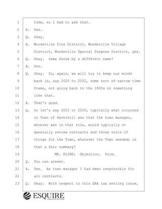 ·1· · · ·time, so I had to ask that.
·2· ·A.· Yes.
·3· ·Q.· Okay.
·4· ·A.· Woodsville Fire District, Woodsville Village
·5· · · ·District, Woodsville Special Purpose District, yes.
·6· ·Q.· Okay.· Same horse by a different name?
·7· ·A.· Yes.
·8· ·Q.· Okay.· So, again, we will try to keep our minds
·9· · · ·back in, say 2020 to 2022, some sort of narrow time
10· · · ·frame, not going back to the 1800s or something
11· · · ·like that.
12· ·A.· That's good.
13· ·Q.· So let's say 2022 or 2020, typically what occurred
14· · · ·in Town of Haverhill was that the town manager,
15· · · ·whoever was in that role, would typically or
16· · · ·generally review contracts and those sorts of
17· · · ·things for the Town, whatever the Town needed; is
18· · · ·that a fair summary?
19· · · · · · · · ·MR. KLINE:· Objection.· Form.
20· ·Q.· You can answer.
21· ·A.· Yes.· As town manager I had been responsible for
22· · · ·all contracts.
23· ·Q.· Okay.· With respect to this DRA tax setting issue,
BRIGITTE CODLING
Town of Haverhill vs Donahue Tucker & Ciandella
May 20, 2024
800.211.DEPO (3376)
EsquireSolutions.com
BRIGITTE CODLING
Town of Haverhill vs Donahue Tucker & Ciandella
May 20, 2024
35
800.211.DEPO (3376)
EsquireSolutions.comYVer1f
 