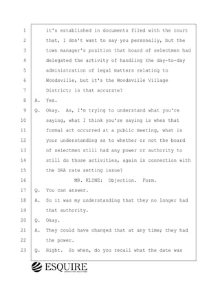 ·1· · · ·it's established in documents filed with the court
·2· · · ·that, I don't want to say you personally, but the
·3· · · ·town manager's position that board of selectmen had
·4· · · ·delegated the activity of handling the day-to-day
·5· · · ·administration of legal matters relating to
·6· · · ·Woodsville, but it's the Woodsville Village
·7· · · ·District; is that accurate?
·8· ·A.· Yes.
·9· ·Q.· Okay.· As, I'm trying to understand what you're
10· · · ·saying, what I think you're saying is when that
11· · · ·formal act occurred at a public meeting, what is
12· · · ·your understanding as to whether or not the board
13· · · ·of selectmen still had any power or authority to
14· · · ·still do those activities, again in connection with
15· · · ·the DRA rate setting issue?
16· · · · · · · · ·MR. KLINE:· Objection.· Form.
17· ·Q.· You can answer.
18· ·A.· So it was my understanding that they no longer had
19· · · ·that authority.
20· ·Q.· Okay.
21· ·A.· They could have changed that at any time; they had
22· · · ·the power.
23· ·Q.· Right.· So when, do you recall what the date was
BRIGITTE CODLING
Town of Haverhill vs Donahue Tucker & Ciandella
May 20, 2024
800.211.DEPO (3376)
EsquireSolutions.com
BRIGITTE CODLING
Town of Haverhill vs Donahue Tucker & Ciandella
May 20, 2024
36
800.211.DEPO (3376)
EsquireSolutions.comYVer1f
 