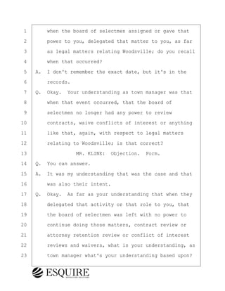 ·1· · · ·when the board of selectmen assigned or gave that
·2· · · ·power to you, delegated that matter to you, as far
·3· · · ·as legal matters relating Woodsville; do you recall
·4· · · ·when that occurred?
·5· ·A.· I don't remember the exact date, but it's in the
·6· · · ·records.
·7· ·Q.· Okay.· Your understanding as town manager was that
·8· · · ·when that event occurred, that the board of
·9· · · ·selectmen no longer had any power to review
10· · · ·contracts, waive conflicts of interest or anything
11· · · ·like that, again, with respect to legal matters
12· · · ·relating to Woodsville; is that correct?
13· · · · · · · · ·MR. KLINE:· Objection.· Form.
14· ·Q.· You can answer.
15· ·A.· It was my understanding that was the case and that
16· · · ·was also their intent.
17· ·Q.· Okay.· As far as your understanding that when they
18· · · ·delegated that activity or that role to you, that
19· · · ·the board of selectmen was left with no power to
20· · · ·continue doing those matters, contract review or
21· · · ·attorney retention review or conflict of interest
22· · · ·reviews and waivers, what is your understanding, as
23· · · ·town manager what's your understanding based upon?
BRIGITTE CODLING
Town of Haverhill vs Donahue Tucker & Ciandella
May 20, 2024
800.211.DEPO (3376)
EsquireSolutions.com
BRIGITTE CODLING
Town of Haverhill vs Donahue Tucker & Ciandella
May 20, 2024
37
800.211.DEPO (3376)
EsquireSolutions.comYVer1f
 
