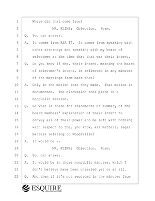 ·1· · · ·Where did that come from?
·2· · · · · · · · ·MR. KLINE:· Objection.· Form.
·3· ·Q.· You can answer.
·4· ·A.· It comes from RSA 37.· It comes from speaking with
·5· · · ·other attorneys and speaking with my board of
·6· · · ·selectmen at the time that that was their intent.
·7· ·Q.· Do you know if the, their intent, meaning the board
·8· · · ·of selectmen's intent, is reflected in any minutes
·9· · · ·of the meetings from back then?
10· ·A.· Only in the motion that they made.· That motion is
11· · · ·documented.· The discussion took place in a
12· · · ·nonpublic session.
13· ·Q.· So what is there for statements or summary of the
14· · · ·board members' explanation of their intent to
15· · · ·convey all of their power and be left with nothing
16· · · ·with respect to the, you know, all matters, legal
17· · · ·matters relating to Woodsville?
18· ·A.· It would be --
19· · · · · · · · ·MR. KLINE:· Objection.· Form.
20· ·Q.· You can answer.
21· ·A.· It would be in those nonpublic minutes, which I
22· · · ·don't believe have been unsealed yet or at all.
23· ·Q.· And then if it's not recorded in the minutes from
BRIGITTE CODLING
Town of Haverhill vs Donahue Tucker & Ciandella
May 20, 2024
800.211.DEPO (3376)
EsquireSolutions.com
BRIGITTE CODLING
Town of Haverhill vs Donahue Tucker & Ciandella
May 20, 2024
38
800.211.DEPO (3376)
EsquireSolutions.comYVer1f
 