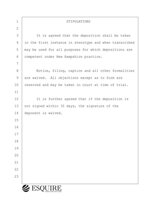 ·1· · · · · · · · · · · · STIPULATIONS
·2
·3· · · · ·It is agreed that the deposition shall be taken
·4· ·in the first instance in stenotype and when transcribed
·5· ·may be used for all purposes for which depositions are
·6· ·competent under New Hampshire practice.
·7
·8· · · · ·Notice, filing, caption and all other formalities
·9· ·are waived.· All objections except as to form are
10· ·reserved and may be taken in court at time of trial.
11
12· · · · ·It is further agreed that if the deposition is
13· ·not signed within 30 days, the signature of the
14· ·deponent is waived.
15
16
17
18
19
20
21
22
23
BRIGITTE CODLING
Town of Haverhill vs Donahue Tucker & Ciandella
May 20, 2024
800.211.DEPO (3376)
EsquireSolutions.com
BRIGITTE CODLING
Town of Haverhill vs Donahue Tucker & Ciandella
May 20, 2024
3
800.211.DEPO (3376)
EsquireSolutions.com
 